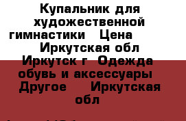 Купальник для художественной гимнастики › Цена ­ 7 000 - Иркутская обл., Иркутск г. Одежда, обувь и аксессуары » Другое   . Иркутская обл.